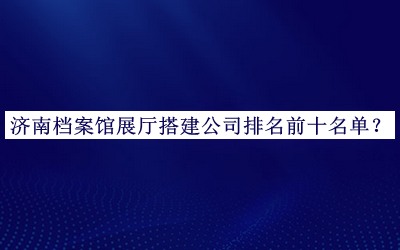 濟南檔案館展廳搭建公司排名前十名單